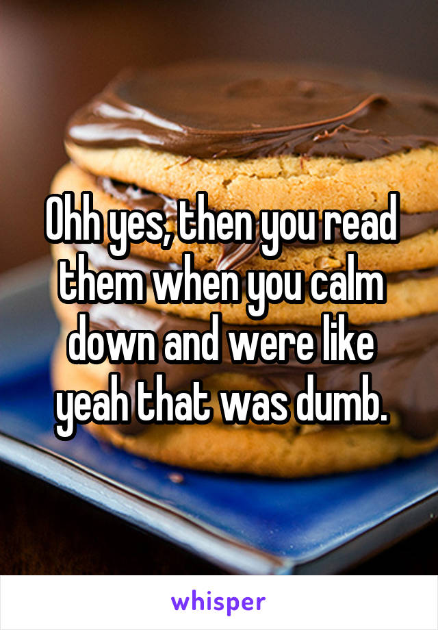 Ohh yes, then you read them when you calm down and were like yeah that was dumb.