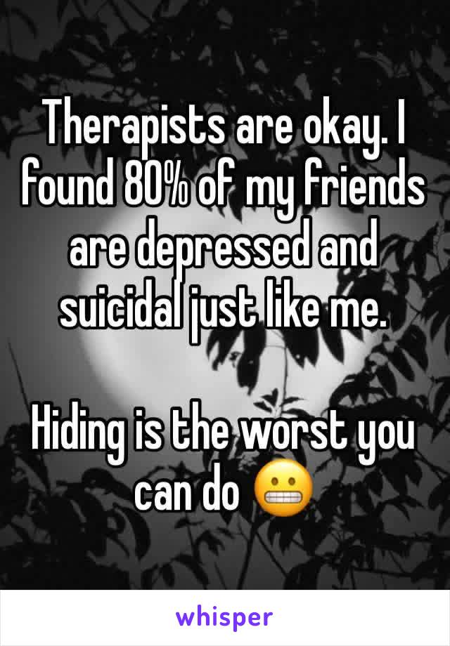 Therapists are okay. I found 80% of my friends are depressed and suicidal just like me. 

Hiding is the worst you can do 😬