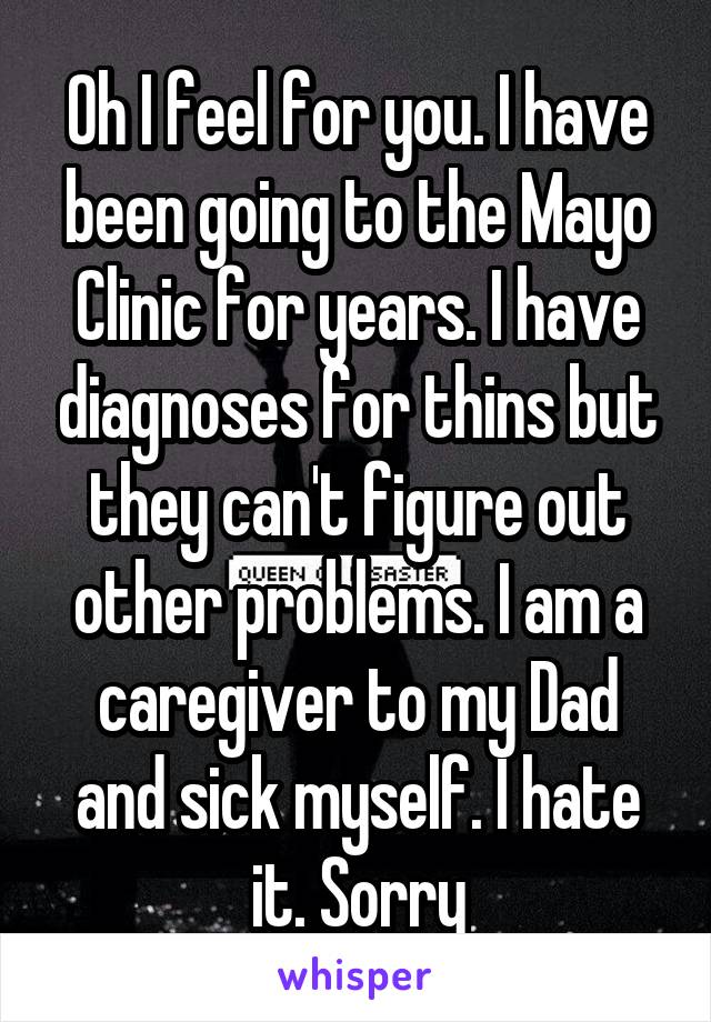 Oh I feel for you. I have been going to the Mayo Clinic for years. I have diagnoses for thins but they can't figure out other problems. I am a caregiver to my Dad and sick myself. I hate it. Sorry