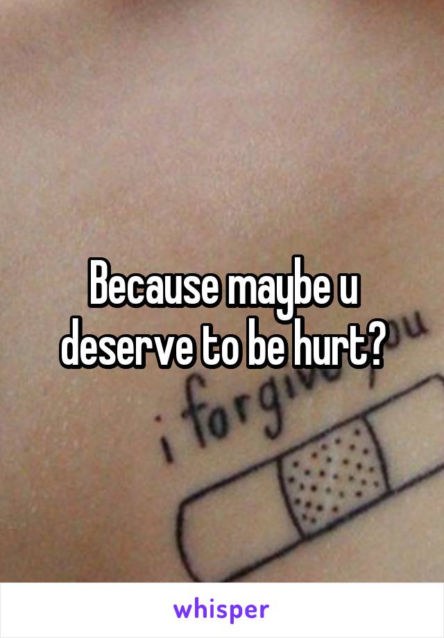 Because maybe u deserve to be hurt?