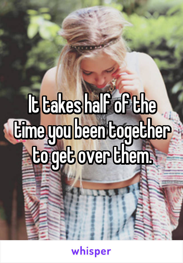 It takes half of the time you been together to get over them.