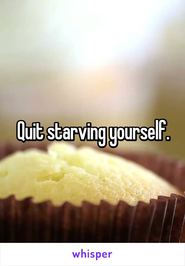 Quit starving yourself.