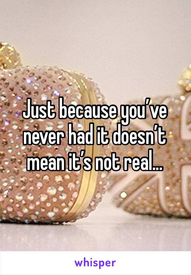 Just because you’ve never had it doesn’t mean it’s not real... 