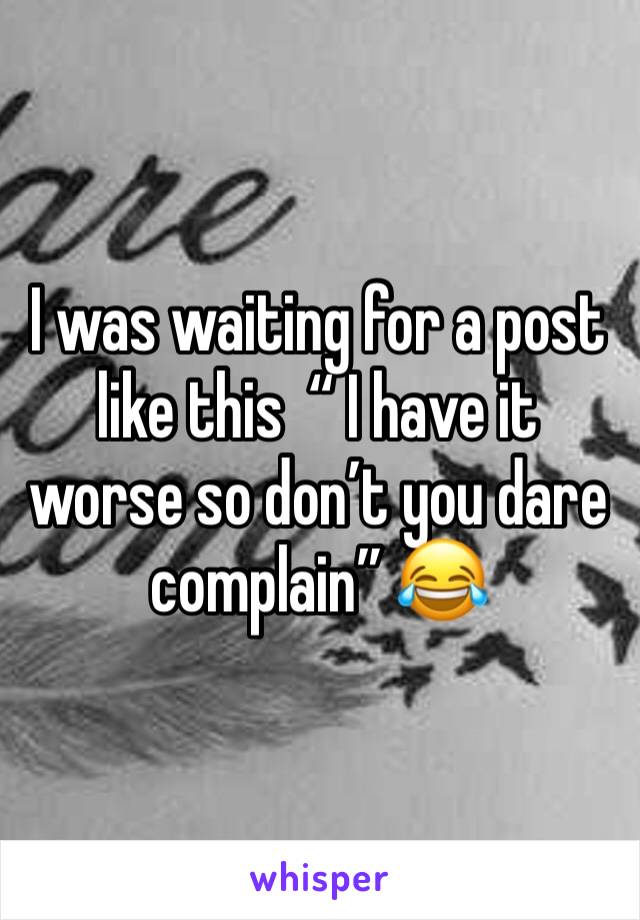 I was waiting for a post like this  “ I have it worse so don’t you dare complain” 😂