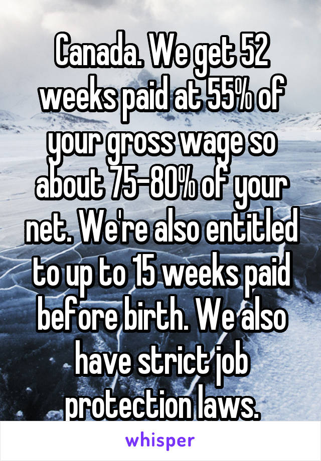 Canada. We get 52 weeks paid at 55% of your gross wage so about 75-80% of your net. We're also entitled to up to 15 weeks paid before birth. We also have strict job protection laws.