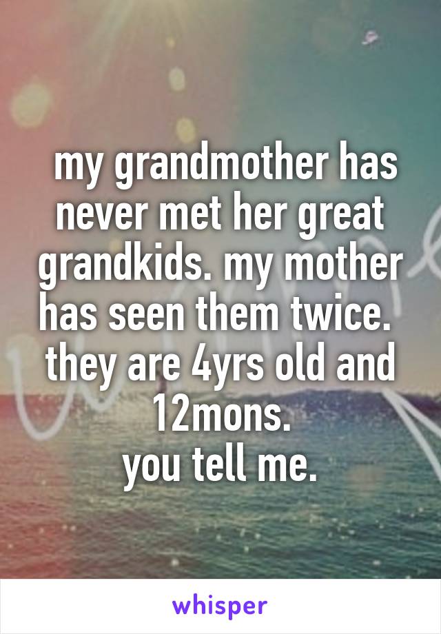  my grandmother has never met her great grandkids. my mother has seen them twice. 
they are 4yrs old and 12mons.
you tell me.