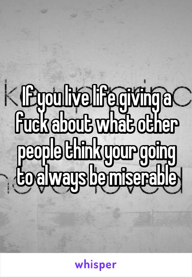 If you live life giving a fuck about what other people think your going to always be miserable