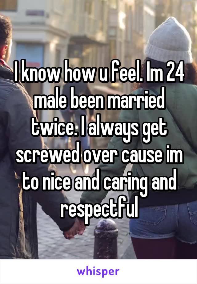 I know how u feel. Im 24 male been married twice. I always get screwed over cause im to nice and caring and respectful