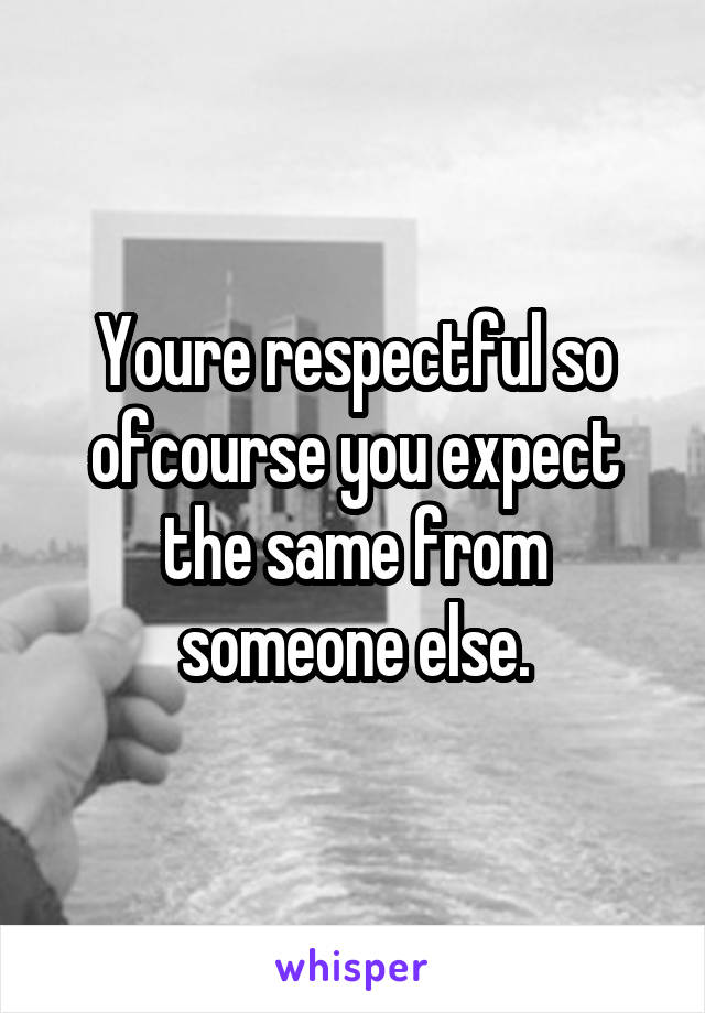 Youre respectful so ofcourse you expect the same from someone else.