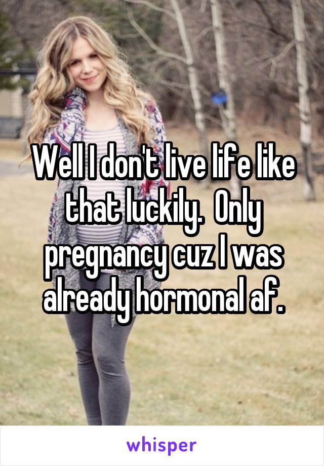 Well I don't live life like that luckily.  Only pregnancy cuz I was already hormonal af.