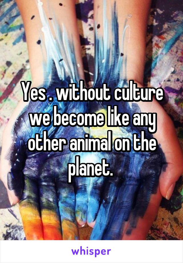 Yes . without culture we become like any other animal on the planet. 