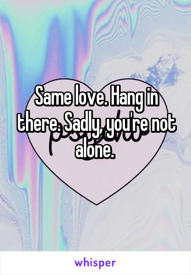Same love. Hang in there. Sadly, you're not alone. 
