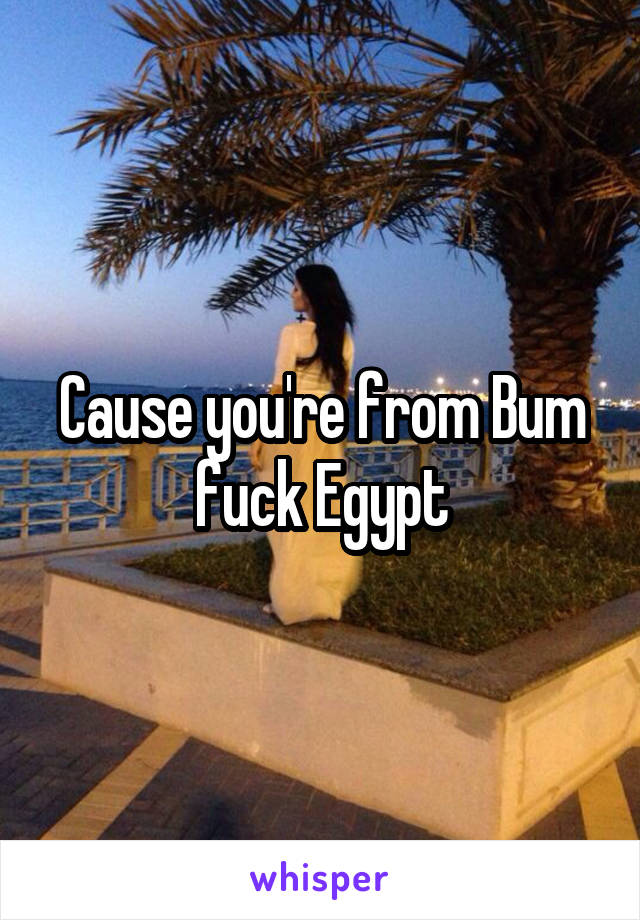 Cause you're from Bum fuck Egypt