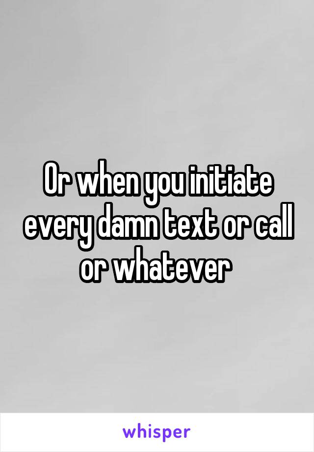 Or when you initiate every damn text or call or whatever 