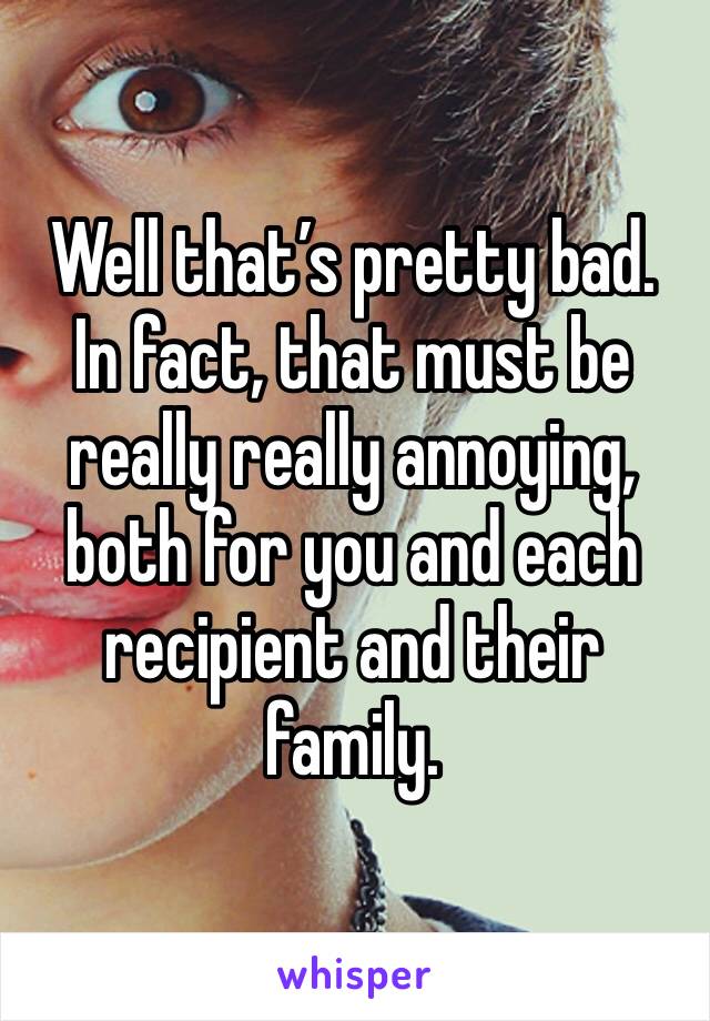 Well that’s pretty bad.
In fact, that must be really really annoying, both for you and each recipient and their family.