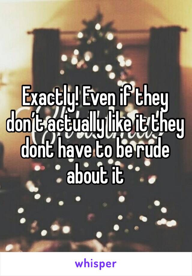 Exactly! Even if they don’t actually like it they dont have to be rude about it 
