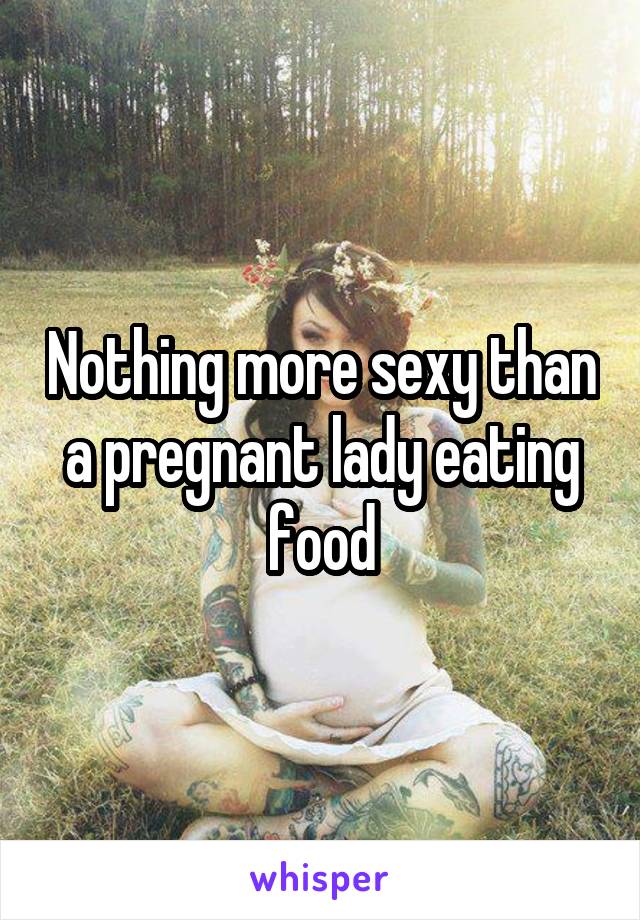 Nothing more sexy than a pregnant lady eating food