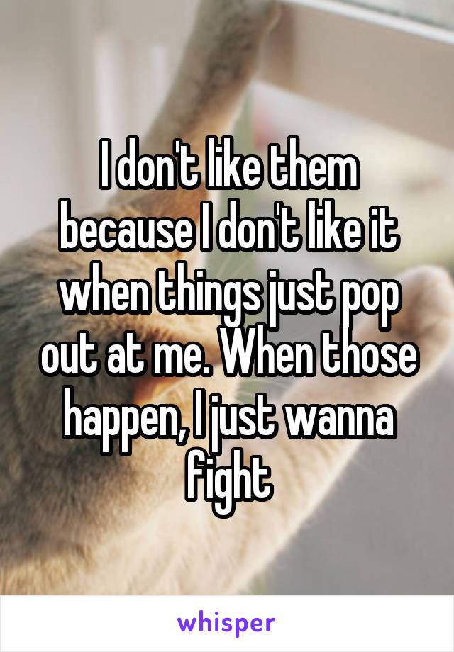 I don't like them because I don't like it when things just pop out at me. When those happen, I just wanna fight
