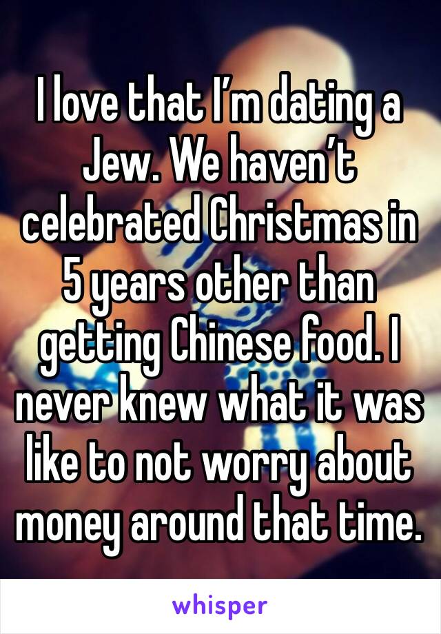 I love that I’m dating a Jew. We haven’t celebrated Christmas in 5 years other than getting Chinese food. I never knew what it was like to not worry about money around that time. 