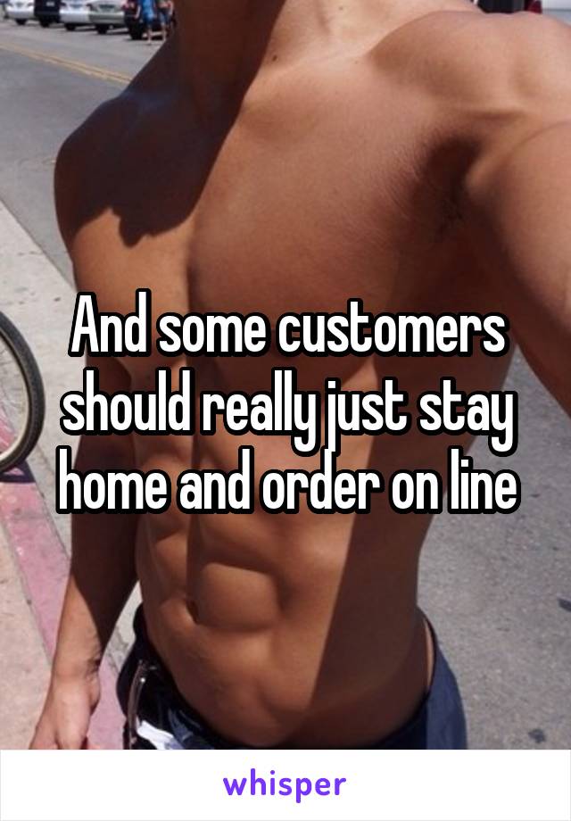 And some customers should really just stay home and order on line