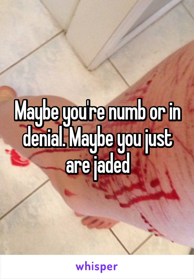 Maybe you're numb or in denial. Maybe you just are jaded
