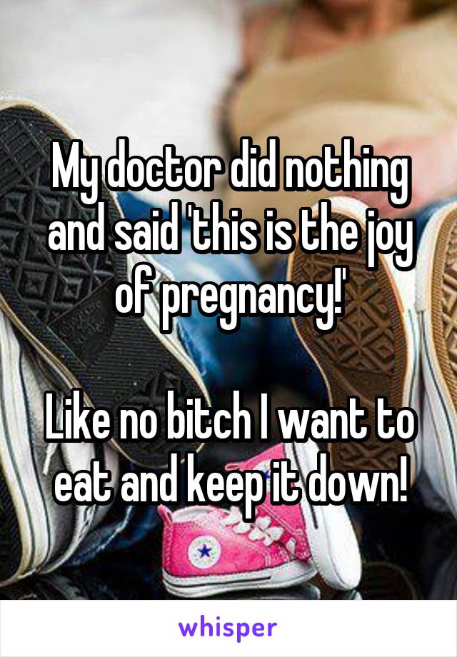 My doctor did nothing and said 'this is the joy of pregnancy!'

Like no bitch I want to eat and keep it down!