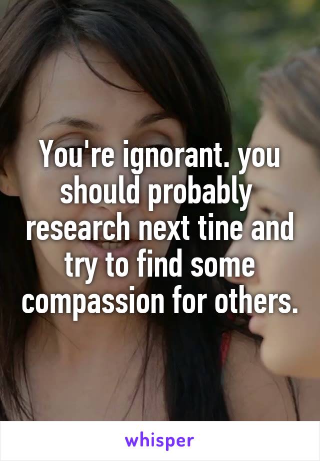 You're ignorant. you should probably  research next tine and try to find some compassion for others.
