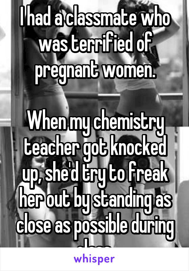 I had a classmate who was terrified of pregnant women.

When my chemistry teacher got knocked up, she'd try to freak her out by standing as close as possible during class.