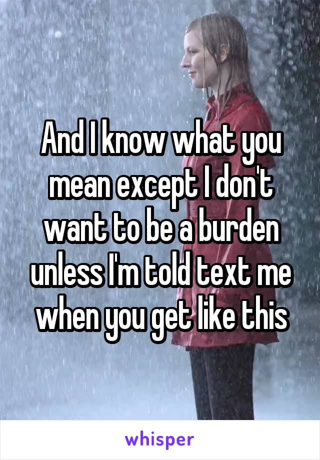 And I know what you mean except I don't want to be a burden unless I'm told text me when you get like this