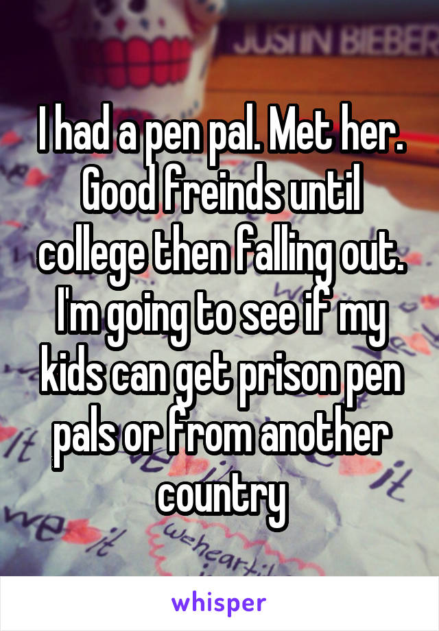 I had a pen pal. Met her. Good freinds until college then falling out. I'm going to see if my kids can get prison pen pals or from another country