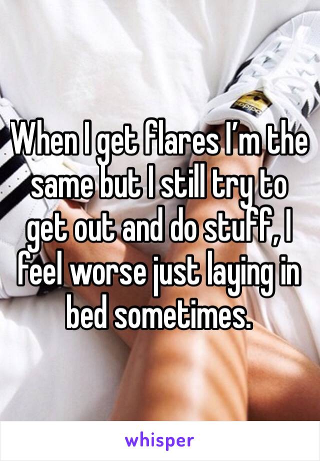 When I get flares I’m the same but I still try to get out and do stuff, I feel worse just laying in bed sometimes. 