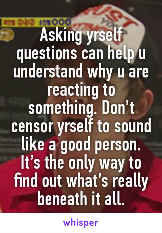 Asking yrself questions can help u understand why u are reacting to something. Don’t censor yrself to sound like a good person. It’s the only way to find out what’s really beneath it all.