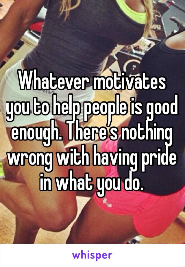 Whatever motivates you to help people is good enough. There’s nothing wrong with having pride in what you do. 