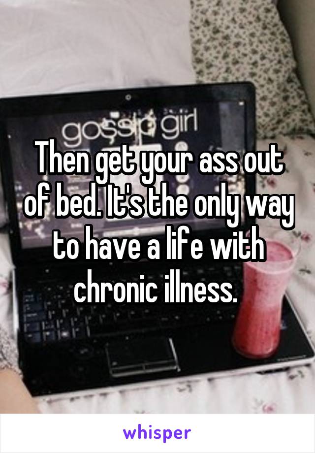 Then get your ass out of bed. It's the only way to have a life with chronic illness. 