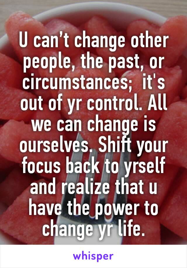 U can’t change other people, the past, or circumstances;  it's out of yr control. All we can change is ourselves. Shift your focus back to yrself and realize that u have the power to change yr life.