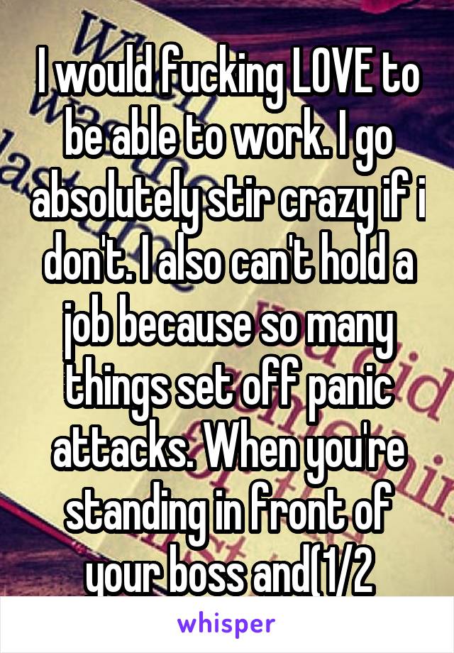 I would fucking LOVE to be able to work. I go absolutely stir crazy if i don't. I also can't hold a job because so many things set off panic attacks. When you're standing in front of your boss and(1/2