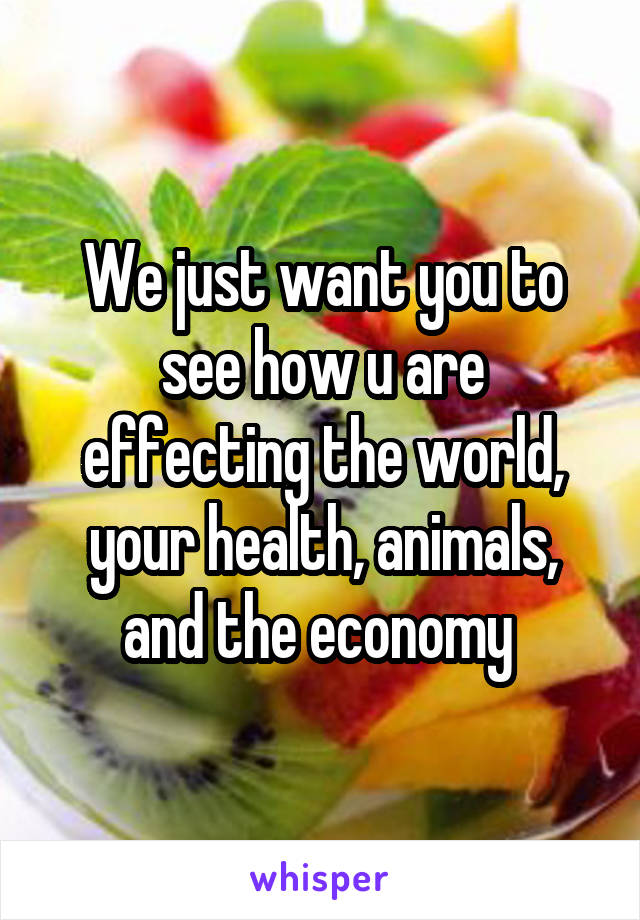We just want you to see how u are effecting the world, your health, animals, and the economy 