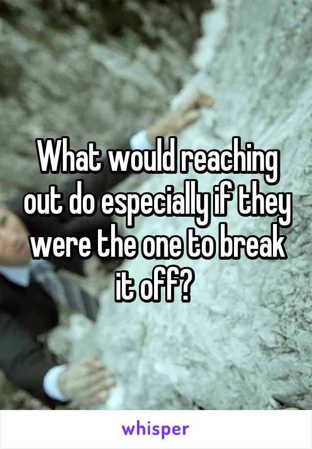 What would reaching out do especially if they were the one to break it off? 