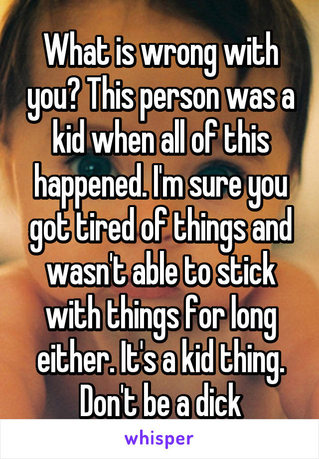 What is wrong with you? This person was a kid when all of this happened. I'm sure you got tired of things and wasn't able to stick with things for long either. It's a kid thing. Don't be a dick