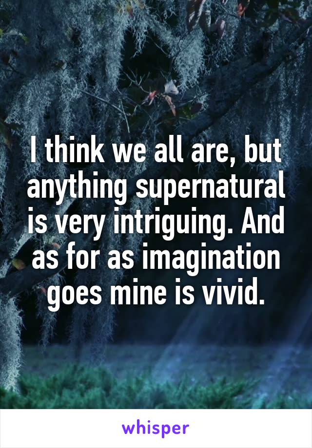 I think we all are, but anything supernatural is very intriguing. And as for as imagination goes mine is vivid.