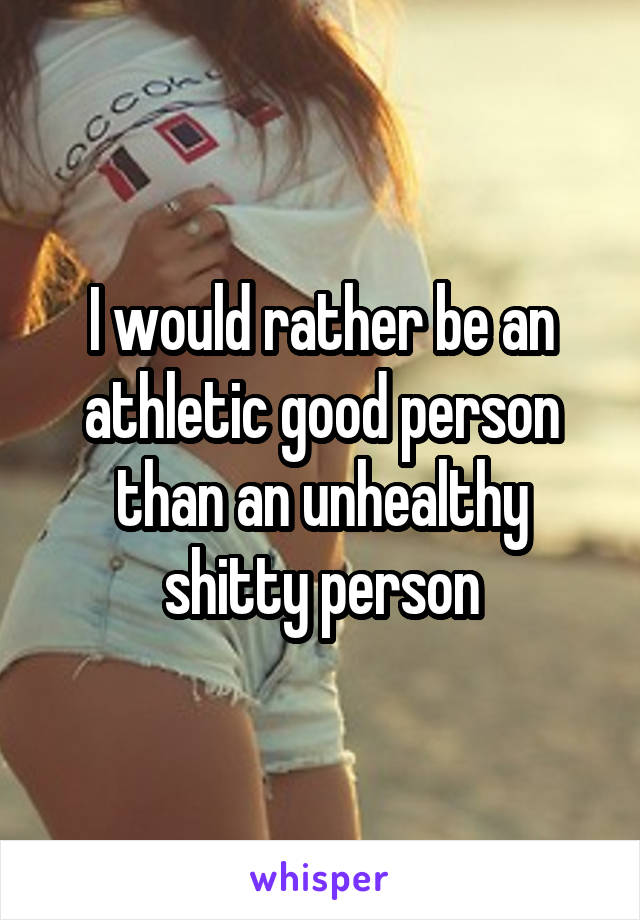 I would rather be an athletic good person than an unhealthy shitty person