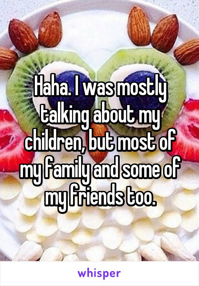 Haha. I was mostly talking about my children, but most of my family and some of my friends too.