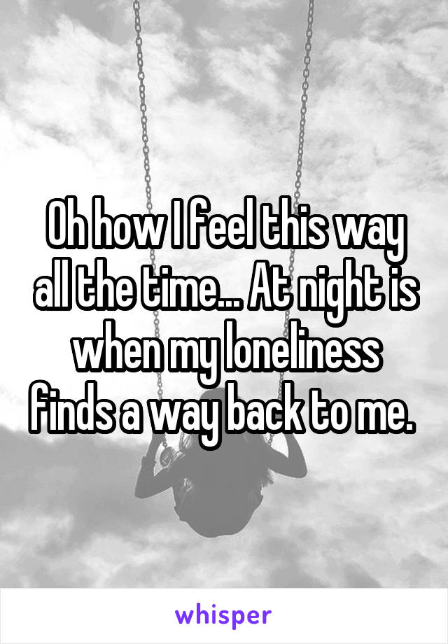 Oh how I feel this way all the time... At night is when my loneliness finds a way back to me. 