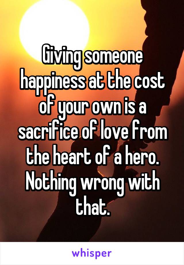 Giving someone happiness at the cost of your own is a sacrifice of love from the heart of a hero. Nothing wrong with that.