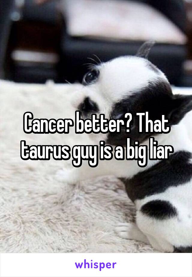Cancer better? That taurus guy is a big liar