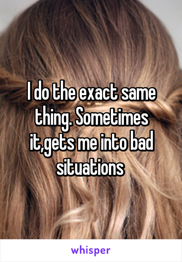 I do the exact same thing. Sometimes it,gets me into bad situations 