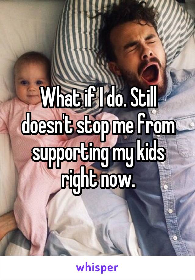 What if I do. Still doesn't stop me from supporting my kids right now.