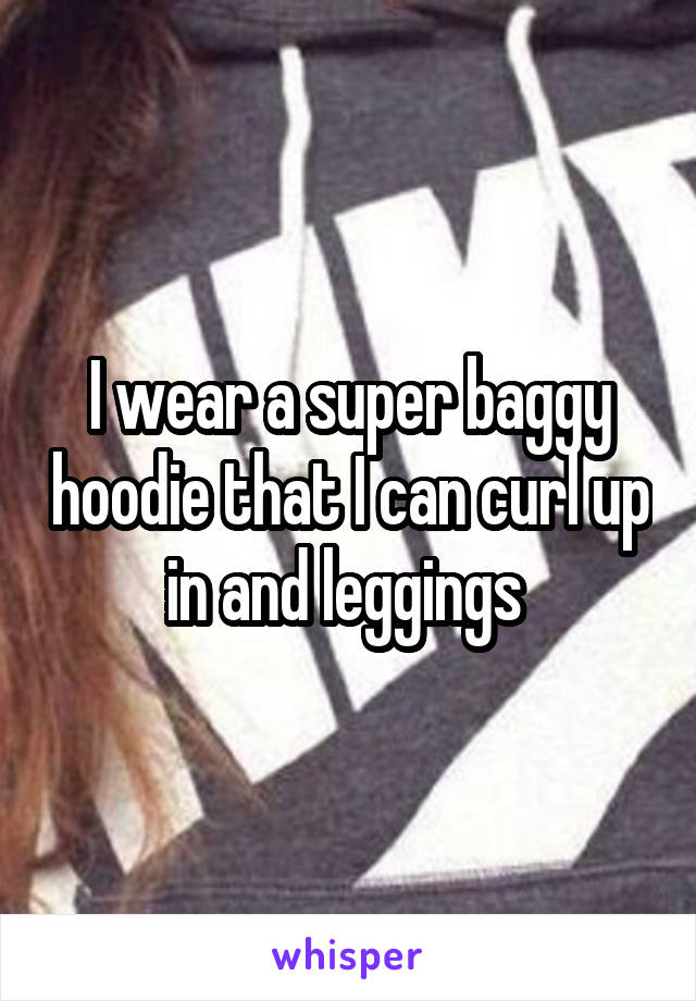 I wear a super baggy hoodie that I can curl up in and leggings 