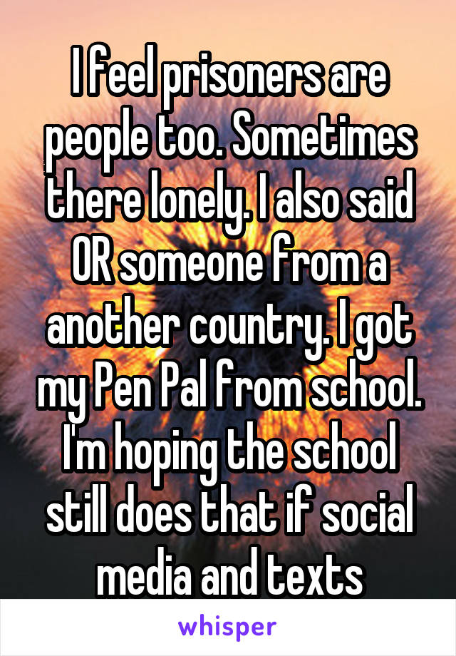 I feel prisoners are people too. Sometimes there lonely. I also said OR someone from a another country. I got my Pen Pal from school. I'm hoping the school still does that if social media and texts