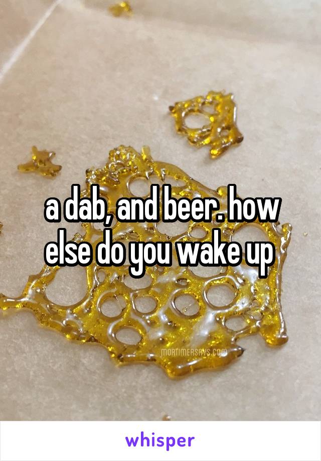 a dab, and beer. how else do you wake up 
